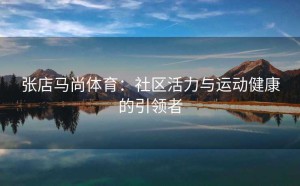 张店马尚体育：社区活力与运动健康的引领者