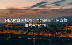 NBA体育画报图：赛场瞬间与传奇故事的永恒定格