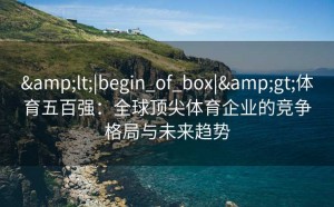 &lt;|begin_of_box|&gt;体育五百强：全球顶尖体育企业的竞争格局与未来趋势