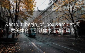 &lt;|begin_of_box|&gt;项君美体育：引领健康运动新风尚