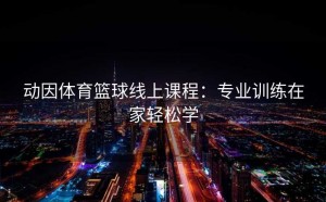 动因体育篮球线上课程：专业训练在家轻松学