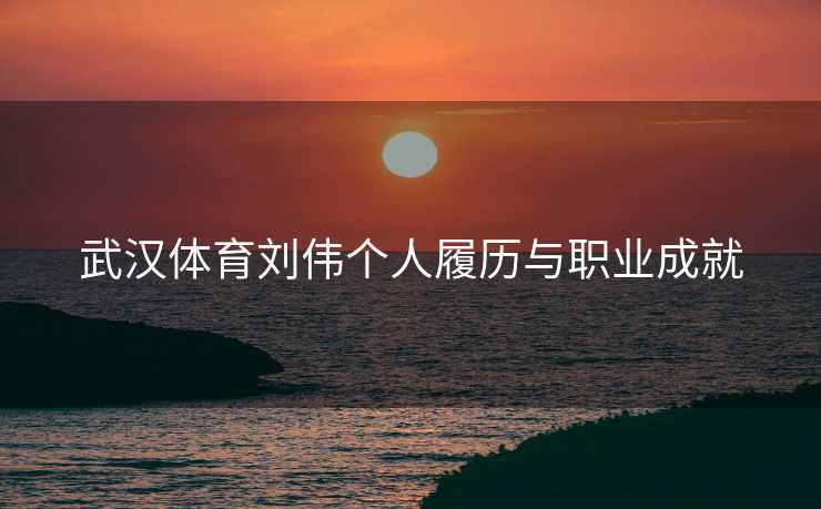 武汉体育刘伟个人履历与职业成就