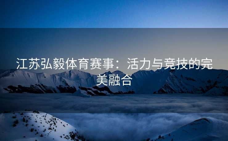 江苏弘毅体育赛事：活力与竞技的完美融合