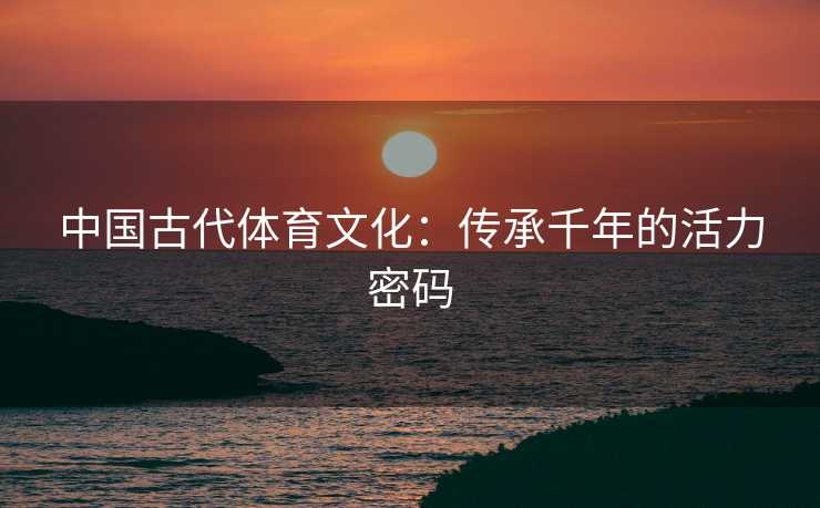 中国古代体育文化：传承千年的活力密码