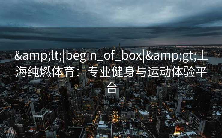 &lt;|begin_of_box|&gt;上海纯燃体育：专业健身与运动体验平台