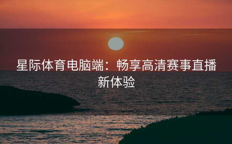 星际体育电脑端：畅享高清赛事直播新体验