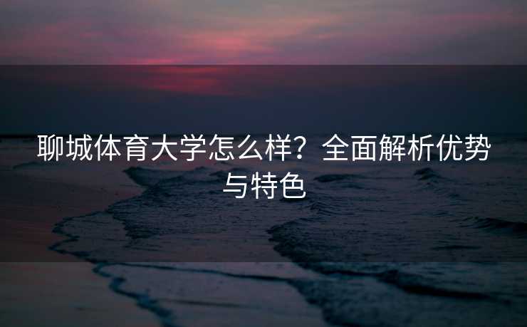 聊城体育大学怎么样？全面解析优势与特色
