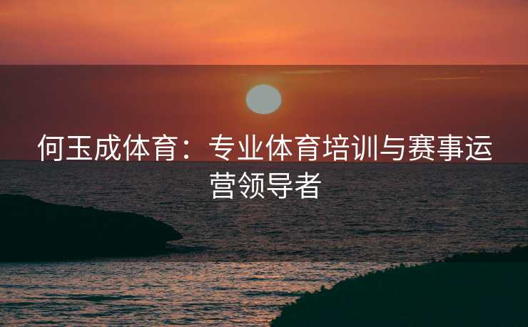 何玉成体育：专业体育培训与赛事运营领导者