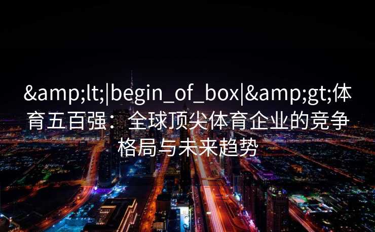 &lt;|begin_of_box|&gt;体育五百强：全球顶尖体育企业的竞争格局与未来趋势