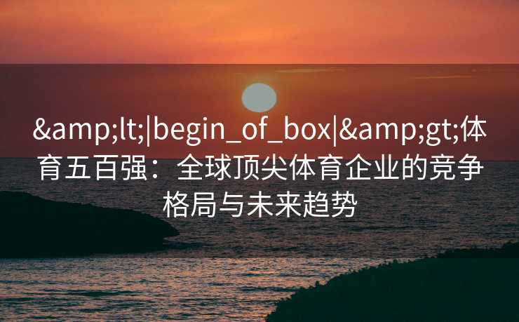 &lt;|begin_of_box|&gt;体育五百强：全球顶尖体育企业的竞争格局与未来趋势