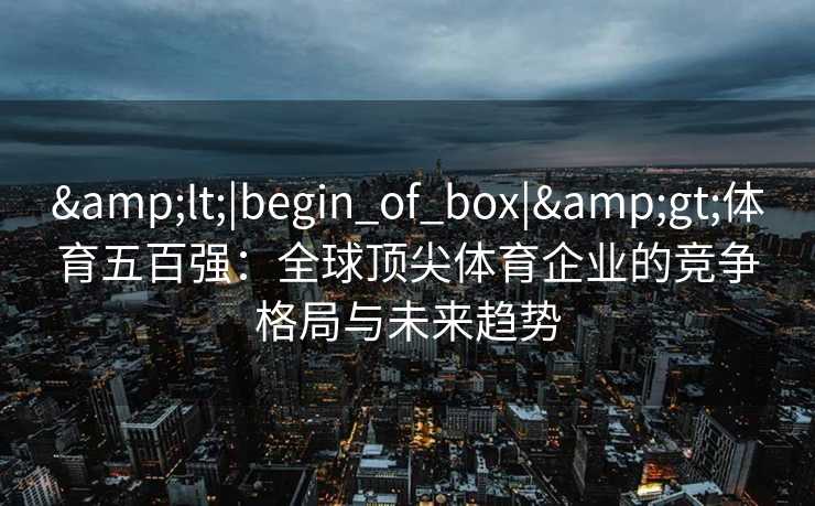 &lt;|begin_of_box|&gt;体育五百强：全球顶尖体育企业的竞争格局与未来趋势