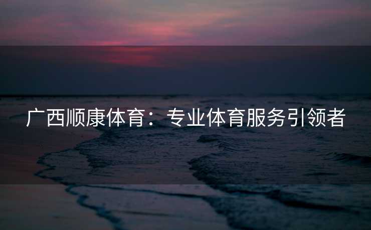 广西顺康体育：专业体育服务引领者