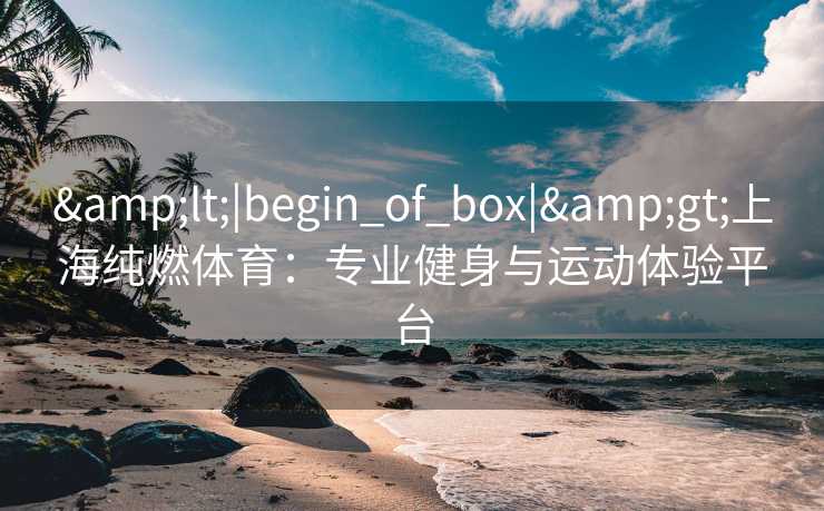 &lt;|begin_of_box|&gt;上海纯燃体育：专业健身与运动体验平台