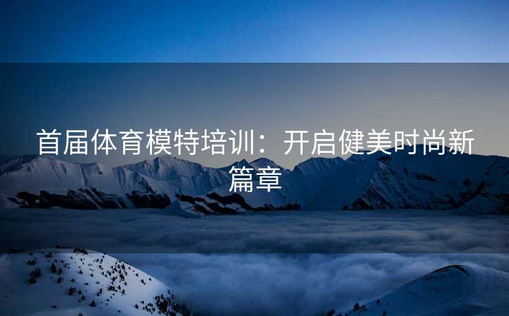 首届体育模特培训：开启健美时尚新篇章