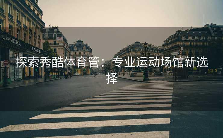 探索秀酷体育管：专业运动场馆新选择