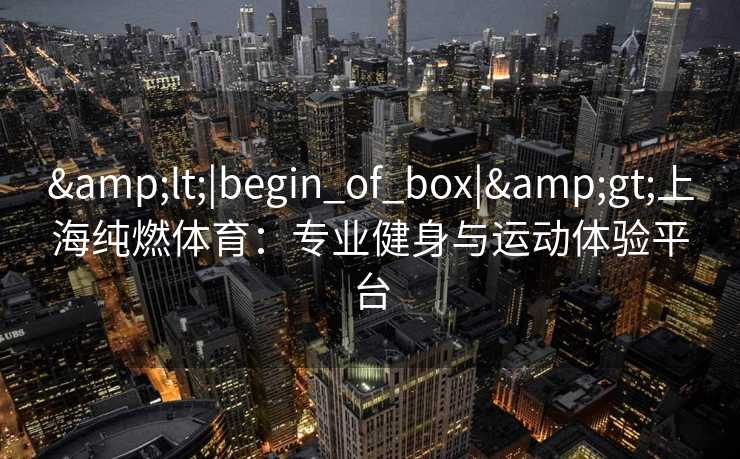 &lt;|begin_of_box|&gt;上海纯燃体育：专业健身与运动体验平台