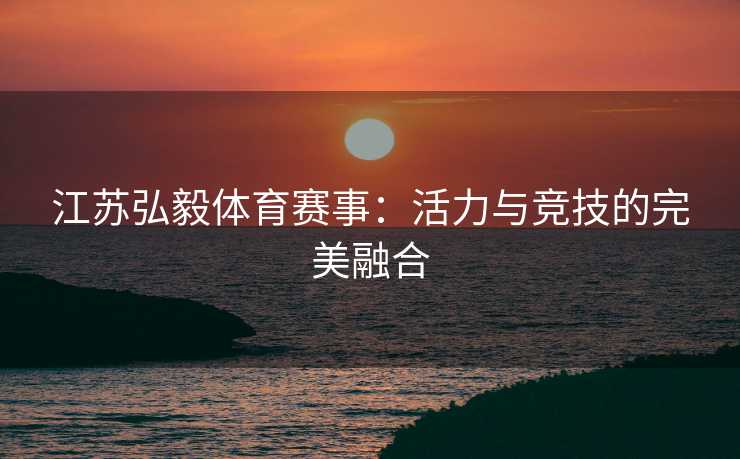 江苏弘毅体育赛事：活力与竞技的完美融合