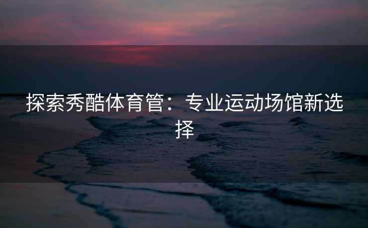 探索秀酷体育管：专业运动场馆新选择