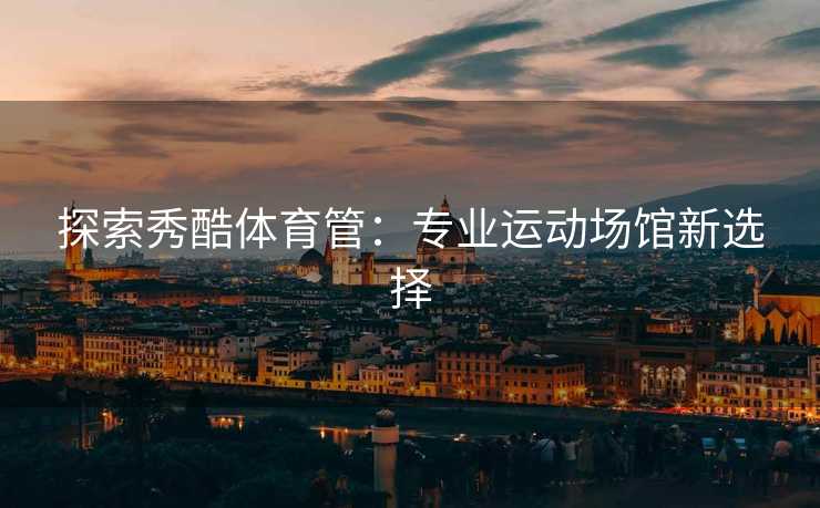探索秀酷体育管：专业运动场馆新选择