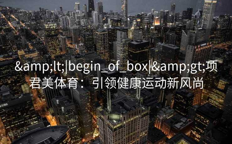 &lt;|begin_of_box|&gt;项君美体育：引领健康运动新风尚