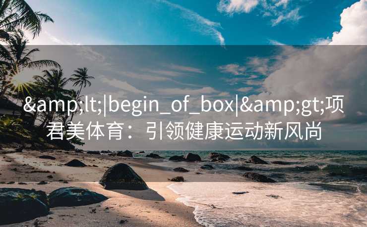 &lt;|begin_of_box|&gt;项君美体育：引领健康运动新风尚