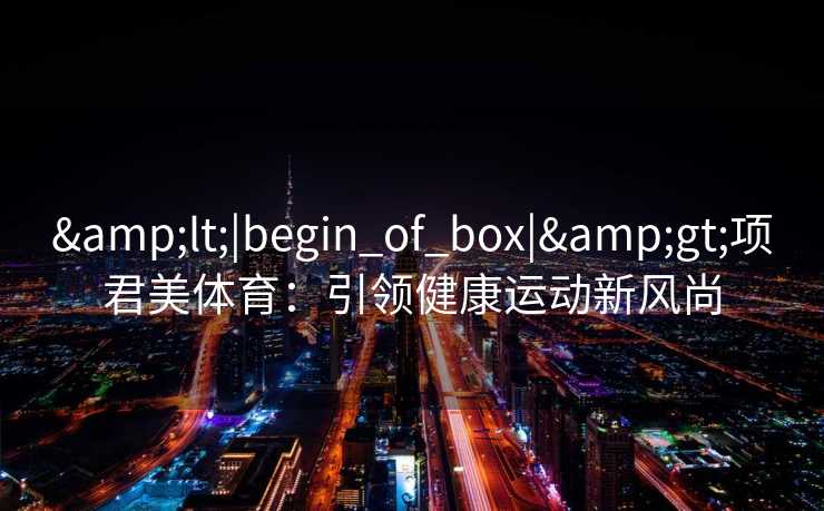 &lt;|begin_of_box|&gt;项君美体育：引领健康运动新风尚