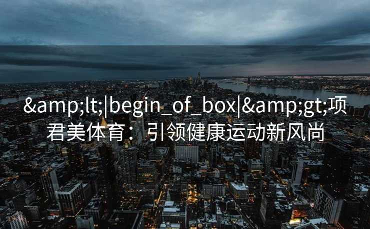 &lt;|begin_of_box|&gt;项君美体育：引领健康运动新风尚