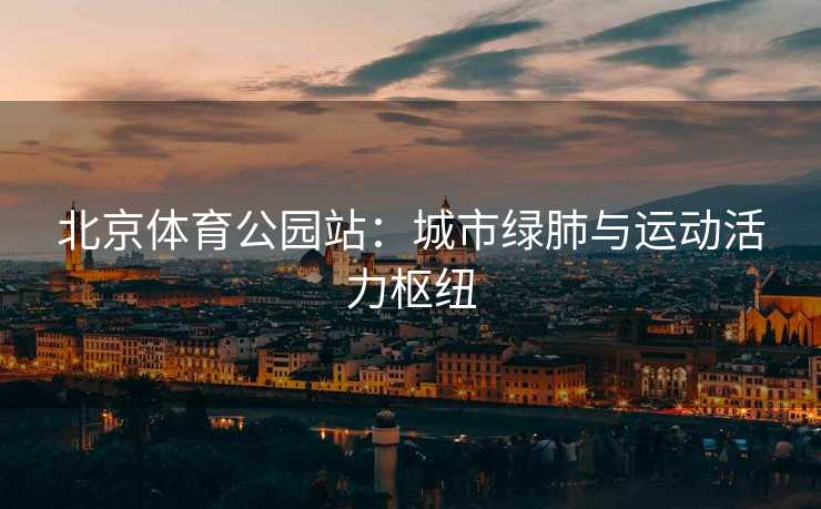 北京体育公园站：城市绿肺与运动活力枢纽