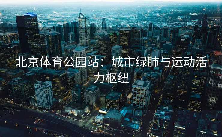 北京体育公园站：城市绿肺与运动活力枢纽