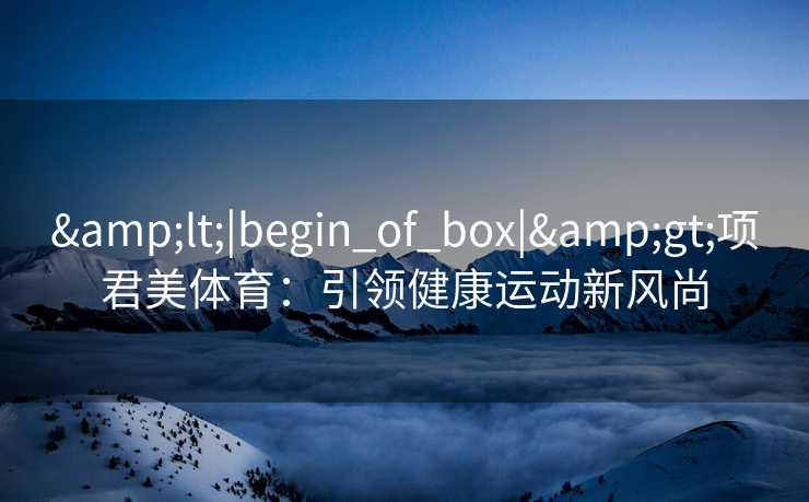 &lt;|begin_of_box|&gt;项君美体育：引领健康运动新风尚