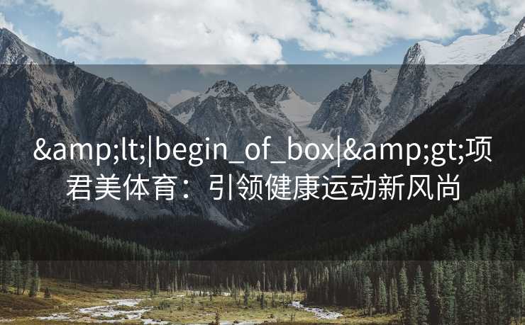 &lt;|begin_of_box|&gt;项君美体育：引领健康运动新风尚