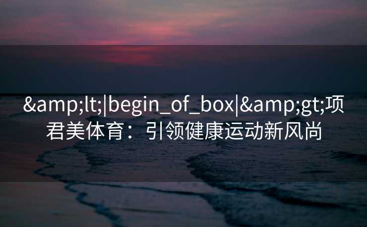 &lt;|begin_of_box|&gt;项君美体育：引领健康运动新风尚