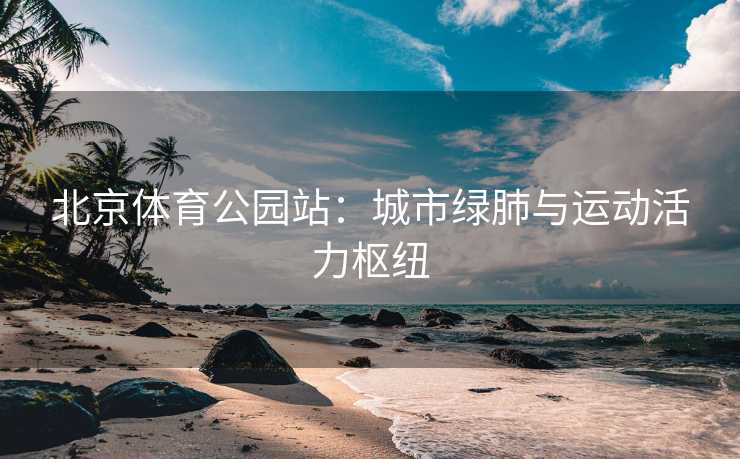 北京体育公园站：城市绿肺与运动活力枢纽