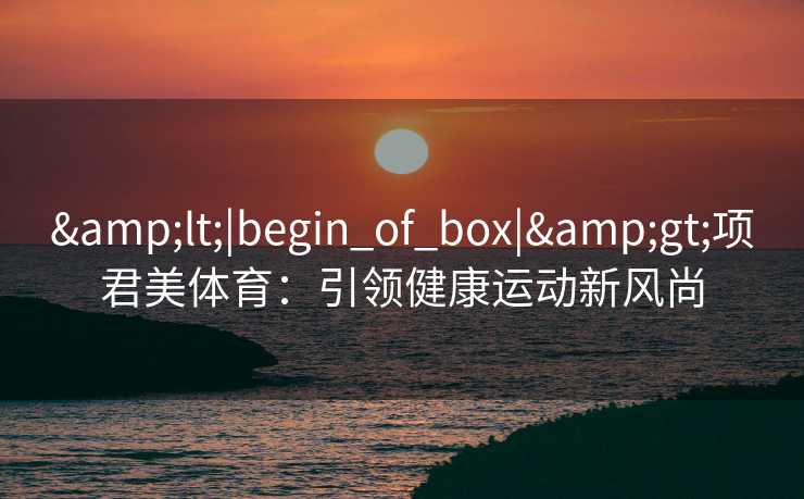 &lt;|begin_of_box|&gt;项君美体育：引领健康运动新风尚