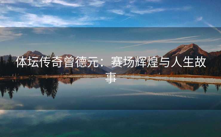体坛传奇曾德元：赛场辉煌与人生故事