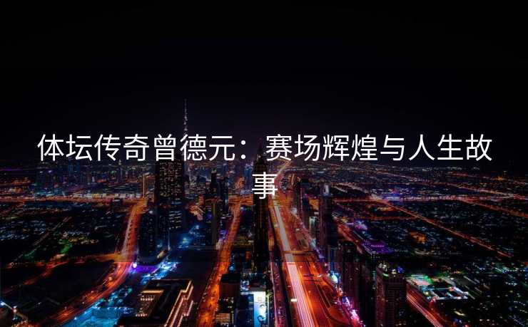 体坛传奇曾德元：赛场辉煌与人生故事