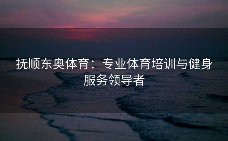 抚顺东奥体育：专业体育培训与健身服务领导者