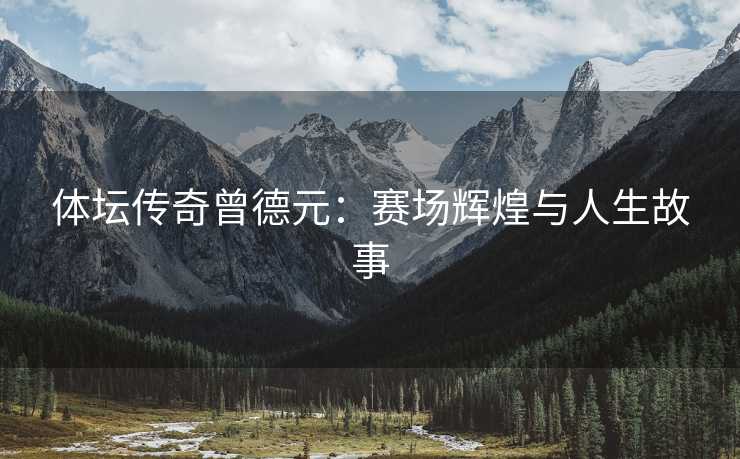 体坛传奇曾德元：赛场辉煌与人生故事