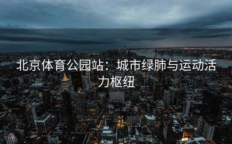 北京体育公园站：城市绿肺与运动活力枢纽