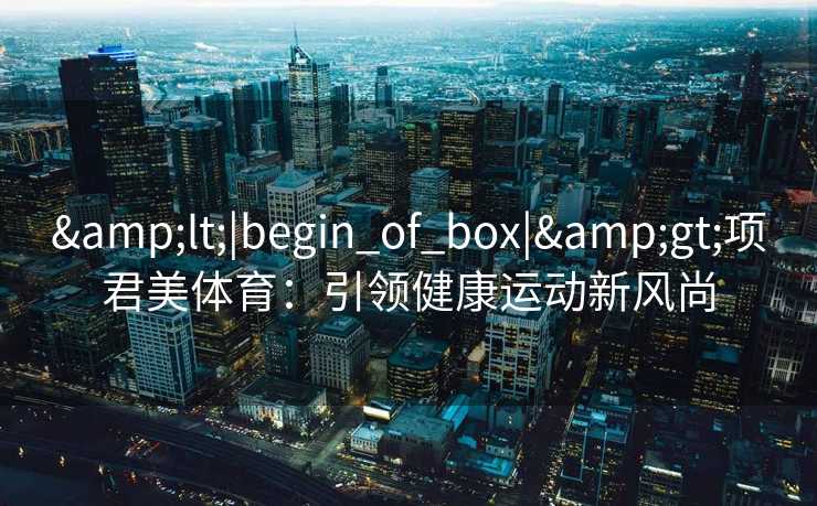 &lt;|begin_of_box|&gt;项君美体育：引领健康运动新风尚