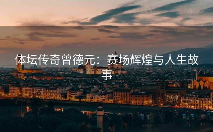 体坛传奇曾德元：赛场辉煌与人生故事