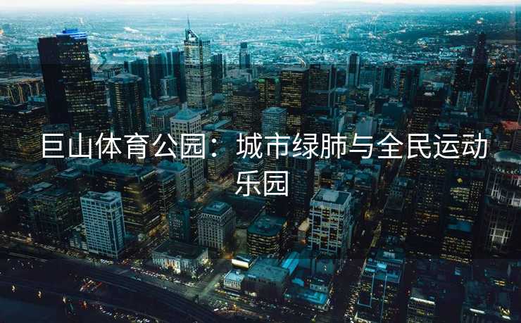 巨山体育公园：城市绿肺与全民运动乐园