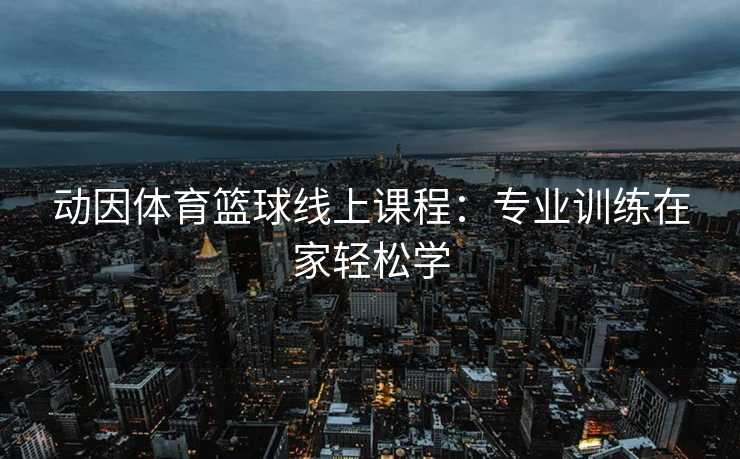 动因体育篮球线上课程：专业训练在家轻松学
