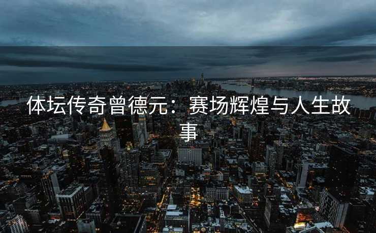 体坛传奇曾德元：赛场辉煌与人生故事