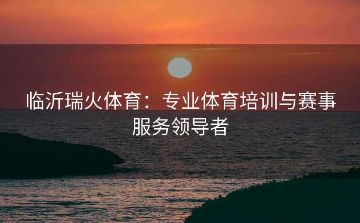 临沂瑞火体育：专业体育培训与赛事服务领导者