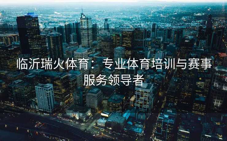 临沂瑞火体育：专业体育培训与赛事服务领导者