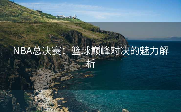 NBA总决赛：篮球巅峰对决的魅力解析