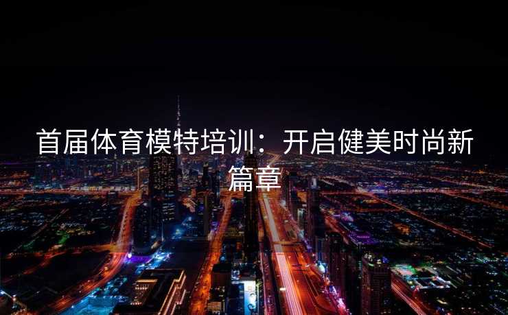 首届体育模特培训：开启健美时尚新篇章
