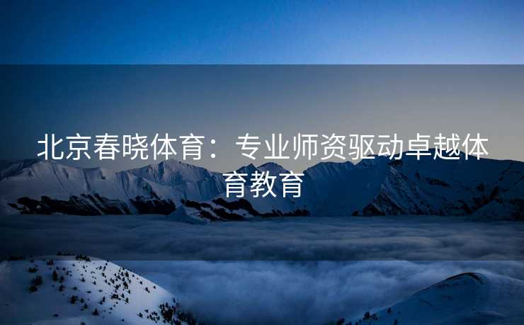 北京春晓体育：专业师资驱动卓越体育教育