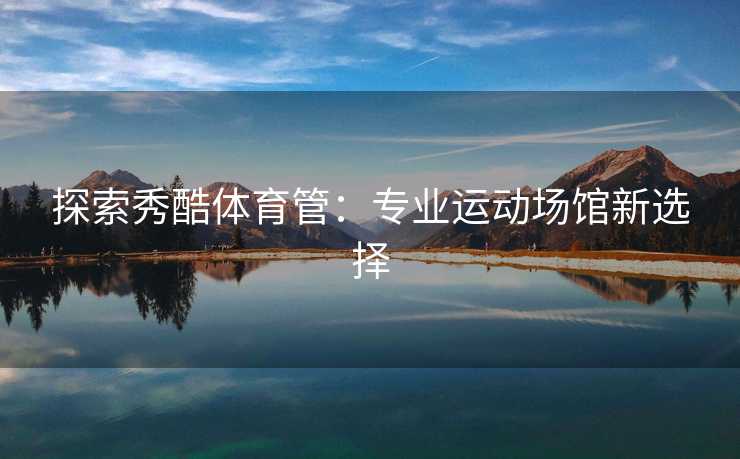探索秀酷体育管：专业运动场馆新选择